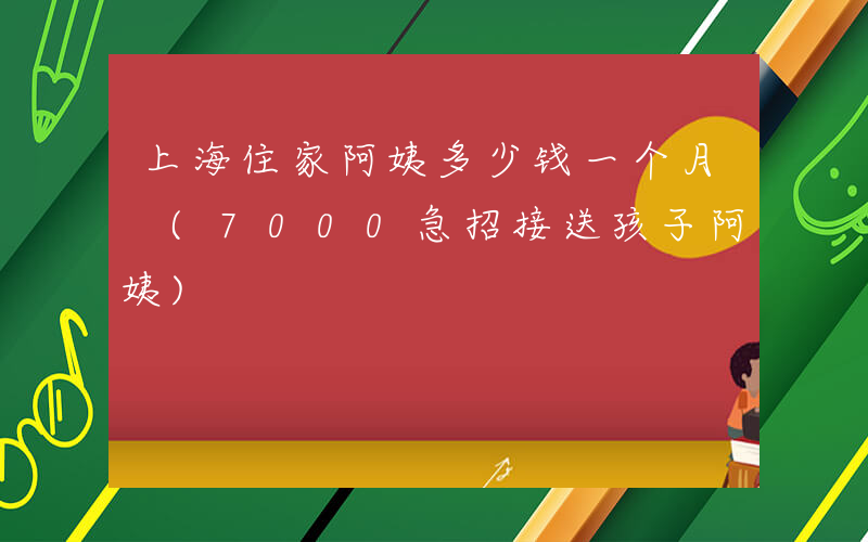 上海住家阿姨多少钱一个月 (7000急招接送孩子阿姨)